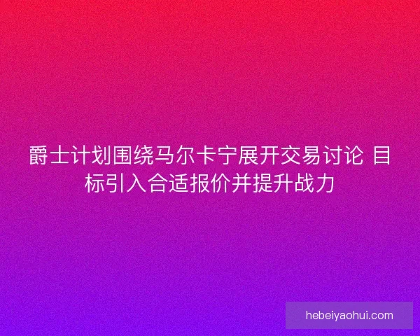 爵士计划围绕马尔卡宁展开交易讨论 目标引入合适报价并提升战力
