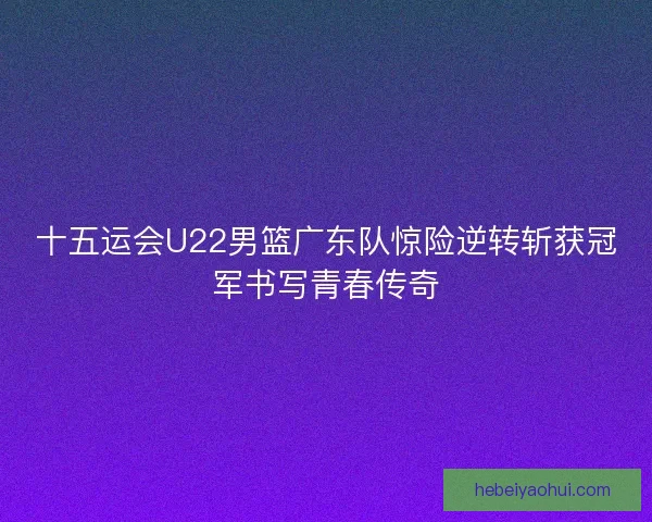 十五运会U22男篮广东队惊险逆转斩获冠军书写青春传奇