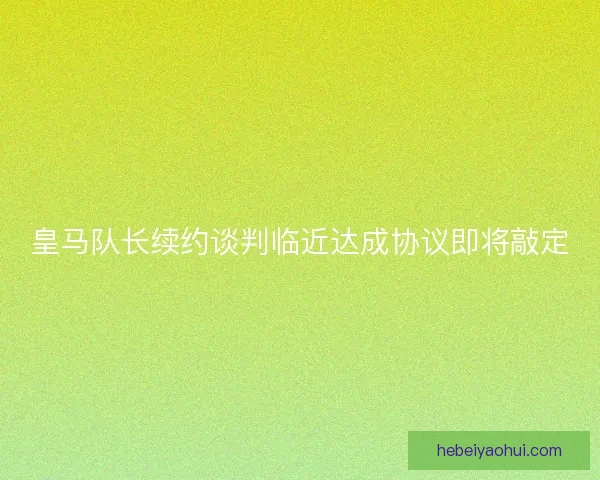 皇马队长续约谈判临近达成协议即将敲定
